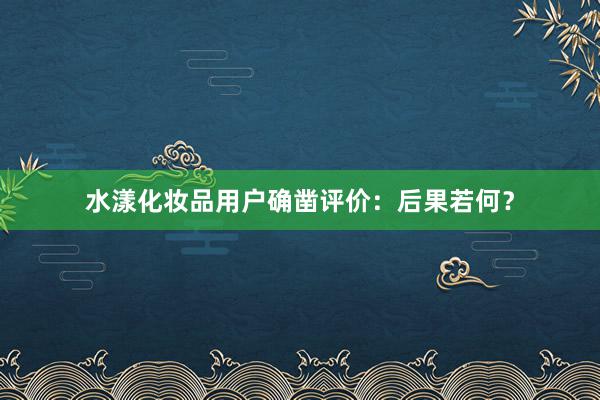 水漾化妆品用户确凿评价：后果若何？